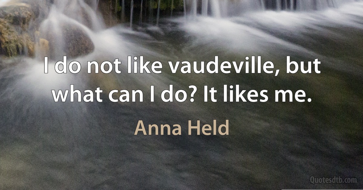 I do not like vaudeville, but what can I do? It likes me. (Anna Held)