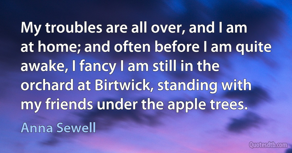 My troubles are all over, and I am at home; and often before I am quite awake, I fancy I am still in the orchard at Birtwick, standing with my friends under the apple trees. (Anna Sewell)