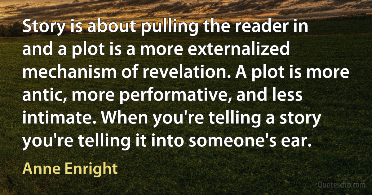 Story is about pulling the reader in and a plot is a more externalized mechanism of revelation. A plot is more antic, more performative, and less intimate. When you're telling a story you're telling it into someone's ear. (Anne Enright)