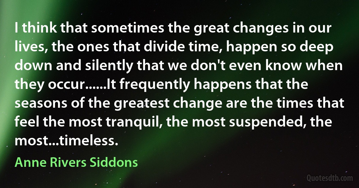 I think that sometimes the great changes in our lives, the ones that divide time, happen so deep down and silently that we don't even know when they occur......It frequently happens that the seasons of the greatest change are the times that feel the most tranquil, the most suspended, the most...timeless. (Anne Rivers Siddons)