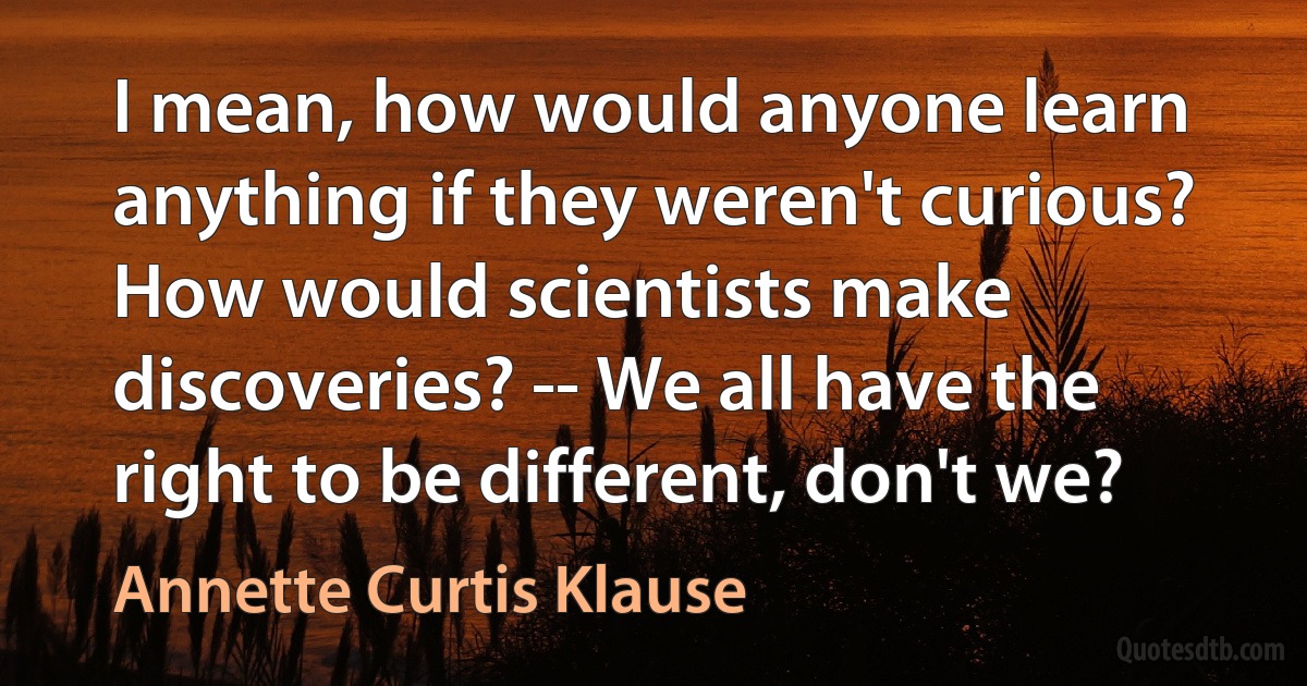 I mean, how would anyone learn anything if they weren't curious? How would scientists make discoveries? -- We all have the right to be different, don't we? (Annette Curtis Klause)