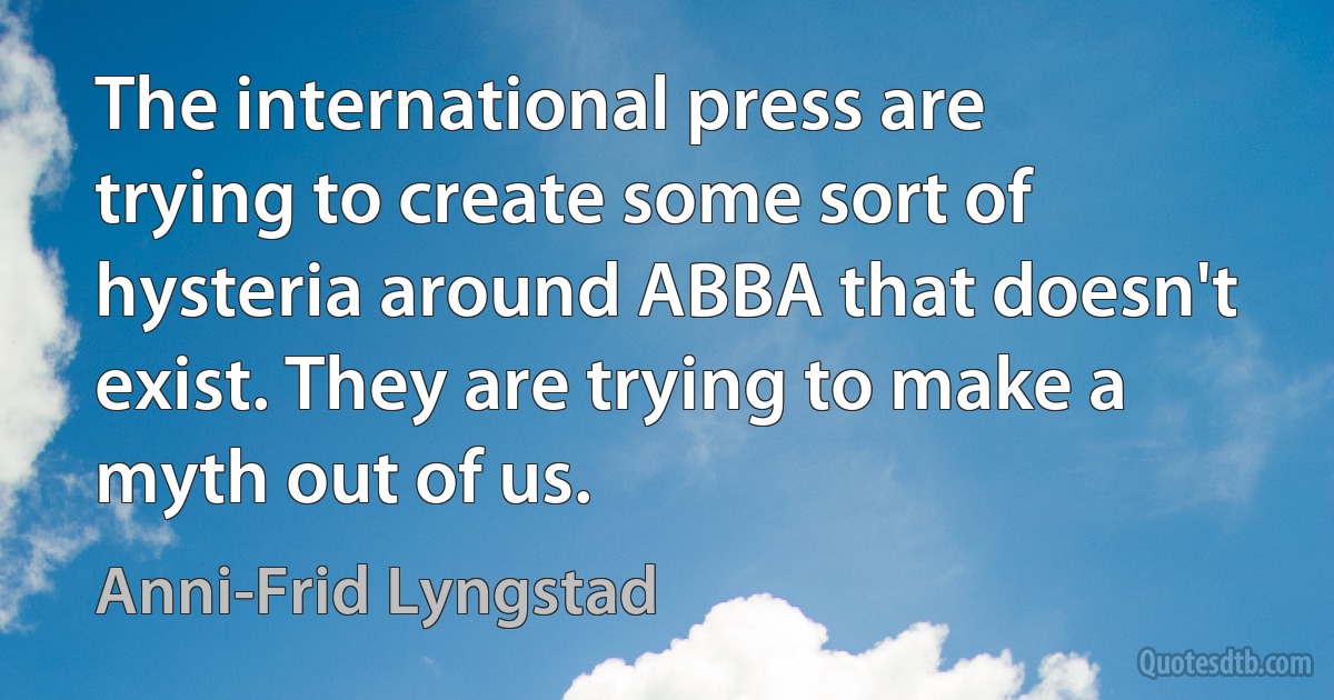 The international press are trying to create some sort of hysteria around ABBA that doesn't exist. They are trying to make a myth out of us. (Anni-Frid Lyngstad)