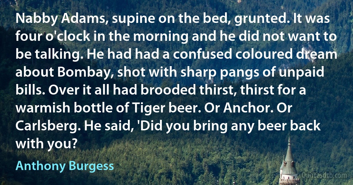 Nabby Adams, supine on the bed, grunted. It was four o'clock in the morning and he did not want to be talking. He had had a confused coloured dream about Bombay, shot with sharp pangs of unpaid bills. Over it all had brooded thirst, thirst for a warmish bottle of Tiger beer. Or Anchor. Or Carlsberg. He said, 'Did you bring any beer back with you? (Anthony Burgess)