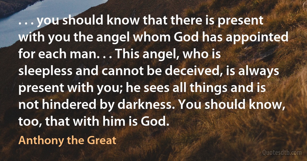 . . . you should know that there is present with you the angel whom God has appointed for each man. . . This angel, who is sleepless and cannot be deceived, is always present with you; he sees all things and is not hindered by darkness. You should know, too, that with him is God. (Anthony the Great)