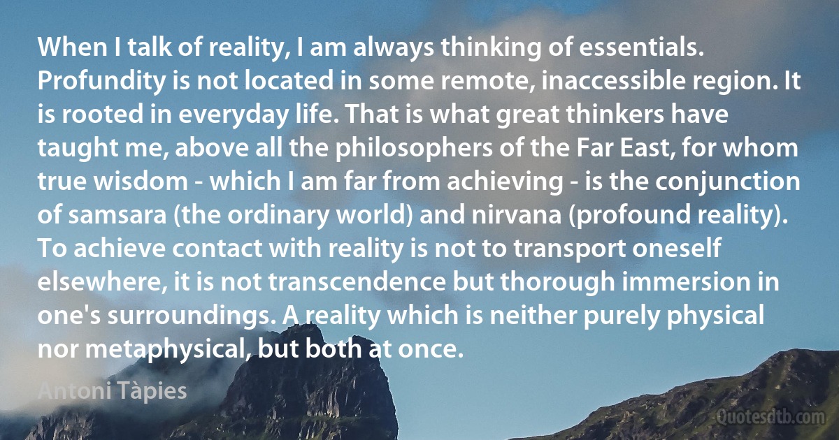 When I talk of reality, I am always thinking of essentials. Profundity is not located in some remote, inaccessible region. It is rooted in everyday life. That is what great thinkers have taught me, above all the philosophers of the Far East, for whom true wisdom - which I am far from achieving - is the conjunction of samsara (the ordinary world) and nirvana (profound reality). To achieve contact with reality is not to transport oneself elsewhere, it is not transcendence but thorough immersion in one's surroundings. A reality which is neither purely physical nor metaphysical, but both at once. (Antoni Tàpies)