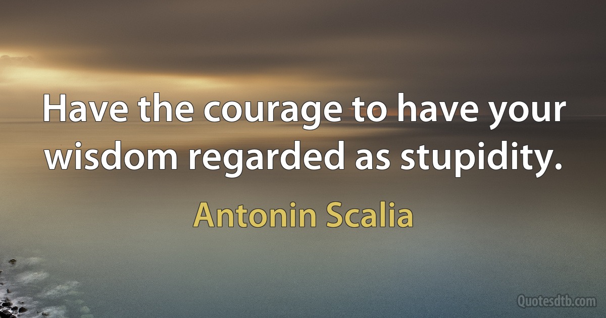 Have the courage to have your wisdom regarded as stupidity. (Antonin Scalia)