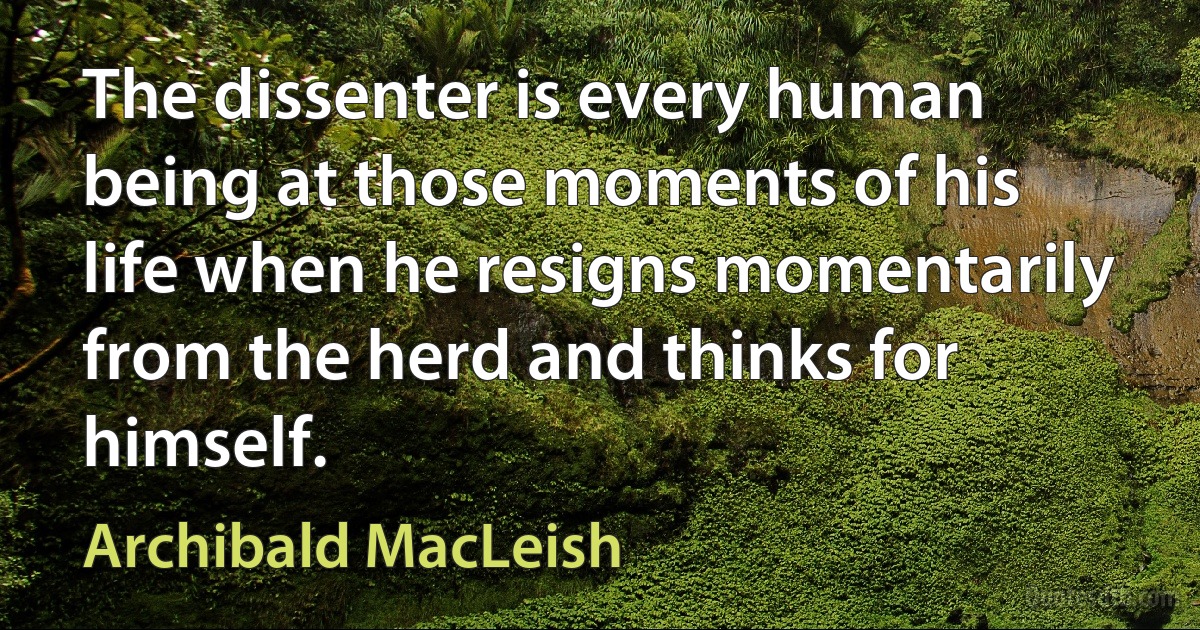 The dissenter is every human being at those moments of his life when he resigns momentarily from the herd and thinks for himself. (Archibald MacLeish)