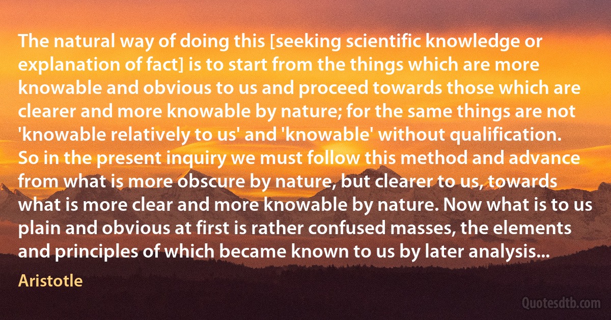 The natural way of doing this [seeking scientific knowledge or explanation of fact] is to start from the things which are more knowable and obvious to us and proceed towards those which are clearer and more knowable by nature; for the same things are not 'knowable relatively to us' and 'knowable' without qualification. So in the present inquiry we must follow this method and advance from what is more obscure by nature, but clearer to us, towards what is more clear and more knowable by nature. Now what is to us plain and obvious at first is rather confused masses, the elements and principles of which became known to us by later analysis... (Aristotle)