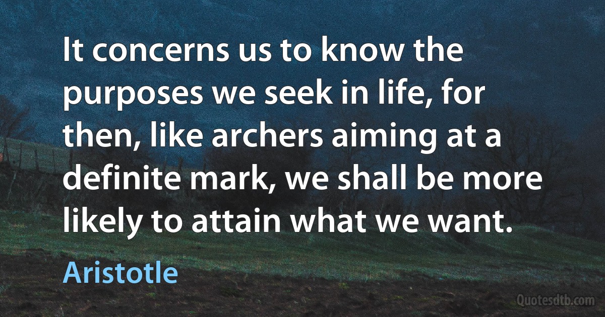 It concerns us to know the purposes we seek in life, for then, like archers aiming at a definite mark, we shall be more likely to attain what we want. (Aristotle)