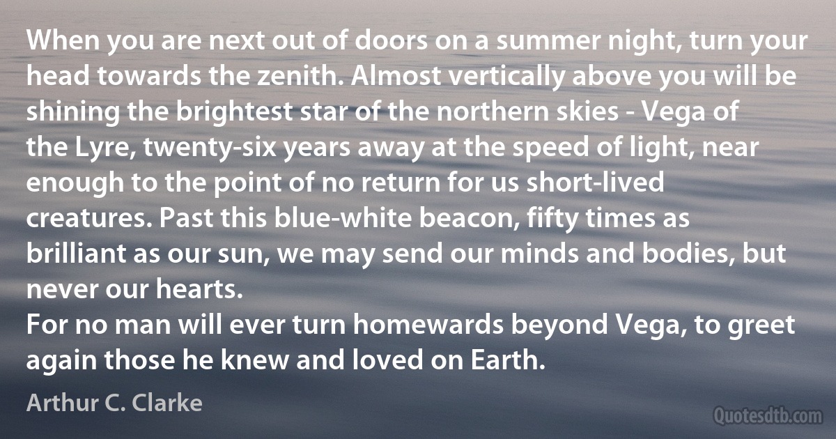 When you are next out of doors on a summer night, turn your head towards the zenith. Almost vertically above you will be shining the brightest star of the northern skies - Vega of the Lyre, twenty-six years away at the speed of light, near enough to the point of no return for us short-lived creatures. Past this blue-white beacon, fifty times as brilliant as our sun, we may send our minds and bodies, but never our hearts.
For no man will ever turn homewards beyond Vega, to greet again those he knew and loved on Earth. (Arthur C. Clarke)