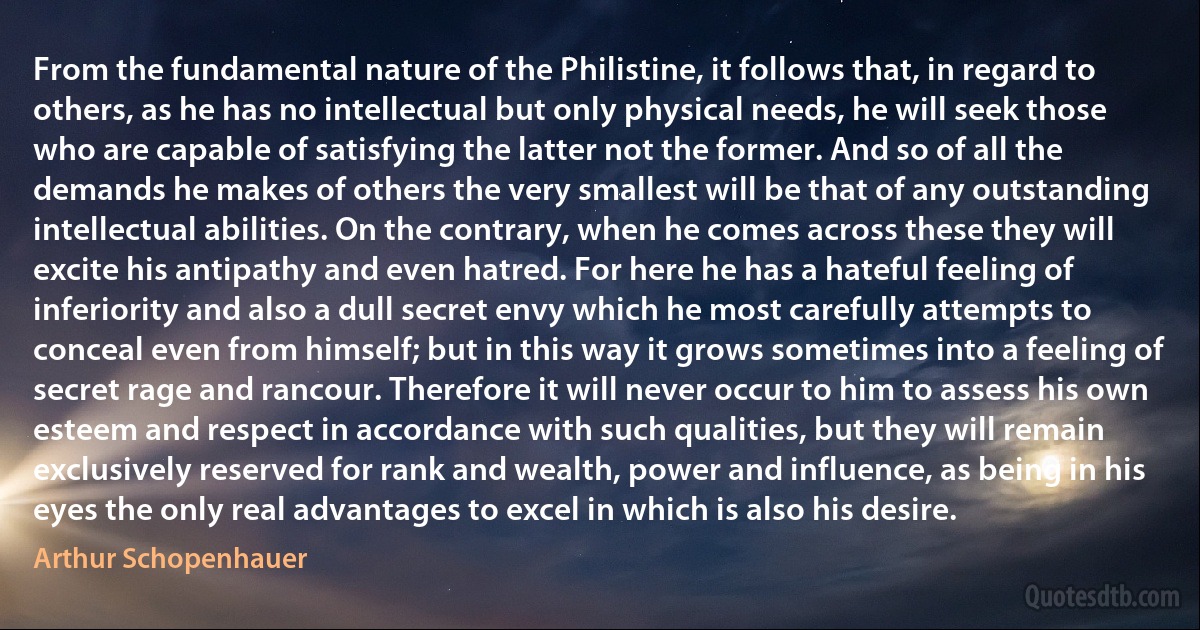 From the fundamental nature of the Philistine, it follows that, in regard to others, as he has no intellectual but only physical needs, he will seek those who are capable of satisfying the latter not the former. And so of all the demands he makes of others the very smallest will be that of any outstanding intellectual abilities. On the contrary, when he comes across these they will excite his antipathy and even hatred. For here he has a hateful feeling of inferiority and also a dull secret envy which he most carefully attempts to conceal even from himself; but in this way it grows sometimes into a feeling of secret rage and rancour. Therefore it will never occur to him to assess his own esteem and respect in accordance with such qualities, but they will remain exclusively reserved for rank and wealth, power and influence, as being in his eyes the only real advantages to excel in which is also his desire. (Arthur Schopenhauer)