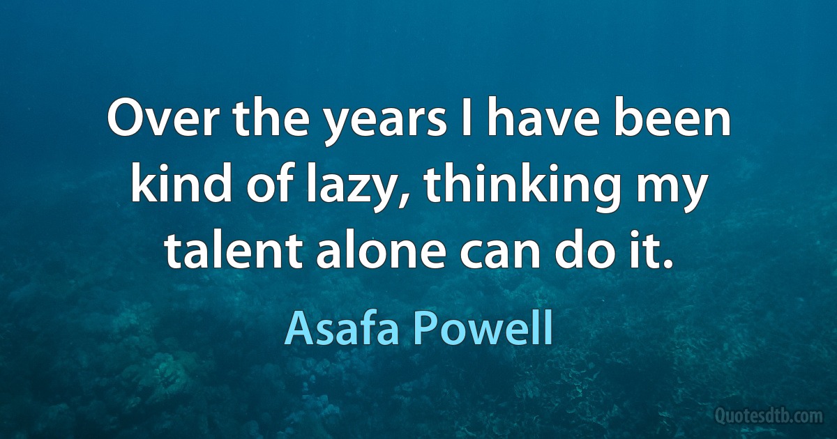 Over the years I have been kind of lazy, thinking my talent alone can do it. (Asafa Powell)