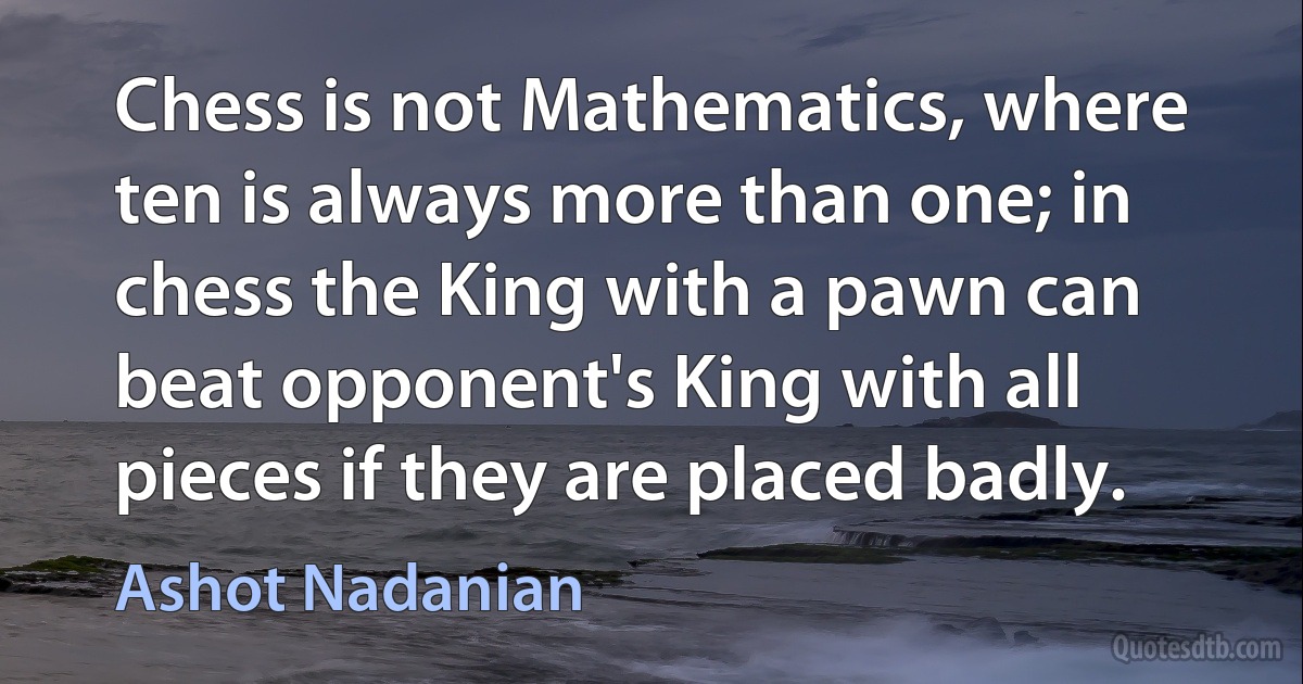 Chess is not Mathematics, where ten is always more than one; in chess the King with a pawn can beat opponent's King with all pieces if they are placed badly. (Ashot Nadanian)