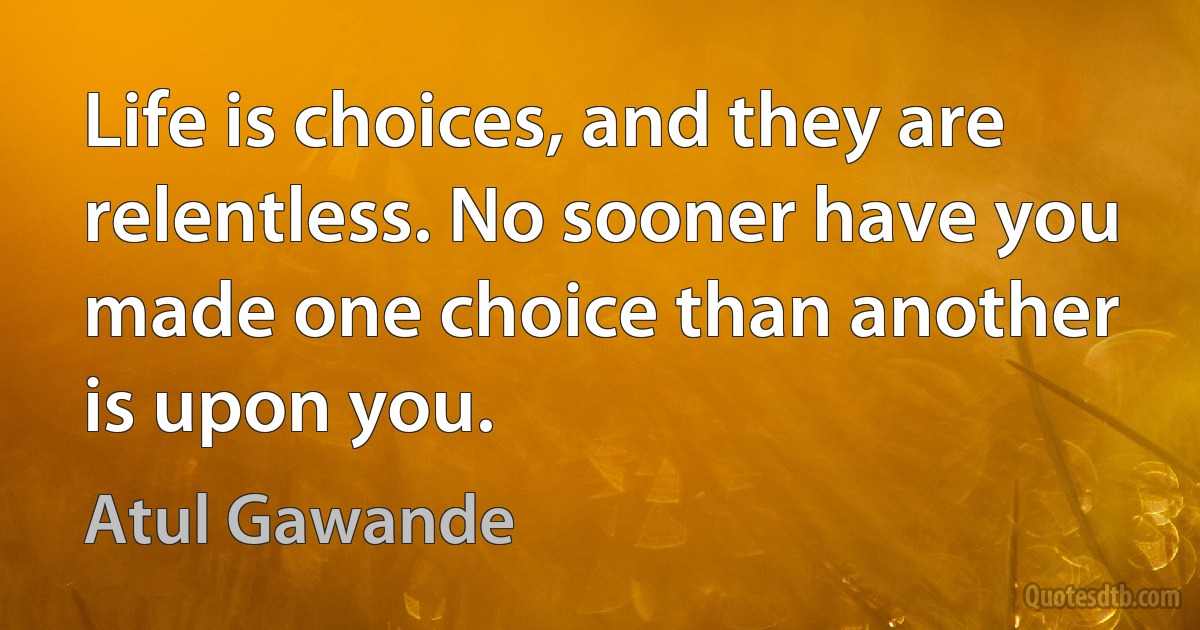 Life is choices, and they are relentless. No sooner have you made one choice than another is upon you. (Atul Gawande)