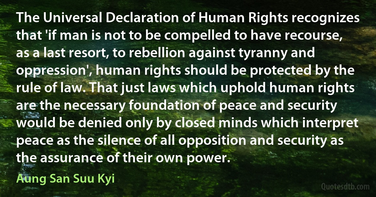 The Universal Declaration of Human Rights recognizes that 'if man is not to be compelled to have recourse, as a last resort, to rebellion against tyranny and oppression', human rights should be protected by the rule of law. That just laws which uphold human rights are the necessary foundation of peace and security would be denied only by closed minds which interpret peace as the silence of all opposition and security as the assurance of their own power. (Aung San Suu Kyi)