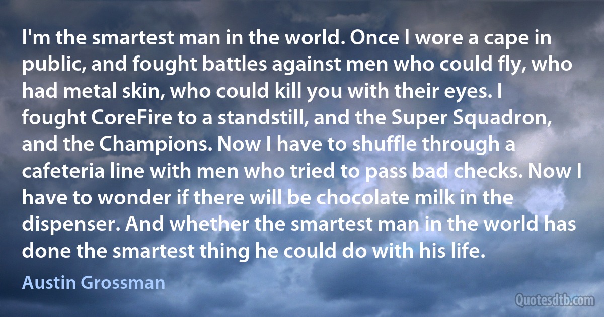 I'm the smartest man in the world. Once I wore a cape in public, and fought battles against men who could fly, who had metal skin, who could kill you with their eyes. I fought CoreFire to a standstill, and the Super Squadron, and the Champions. Now I have to shuffle through a cafeteria line with men who tried to pass bad checks. Now I have to wonder if there will be chocolate milk in the dispenser. And whether the smartest man in the world has done the smartest thing he could do with his life. (Austin Grossman)