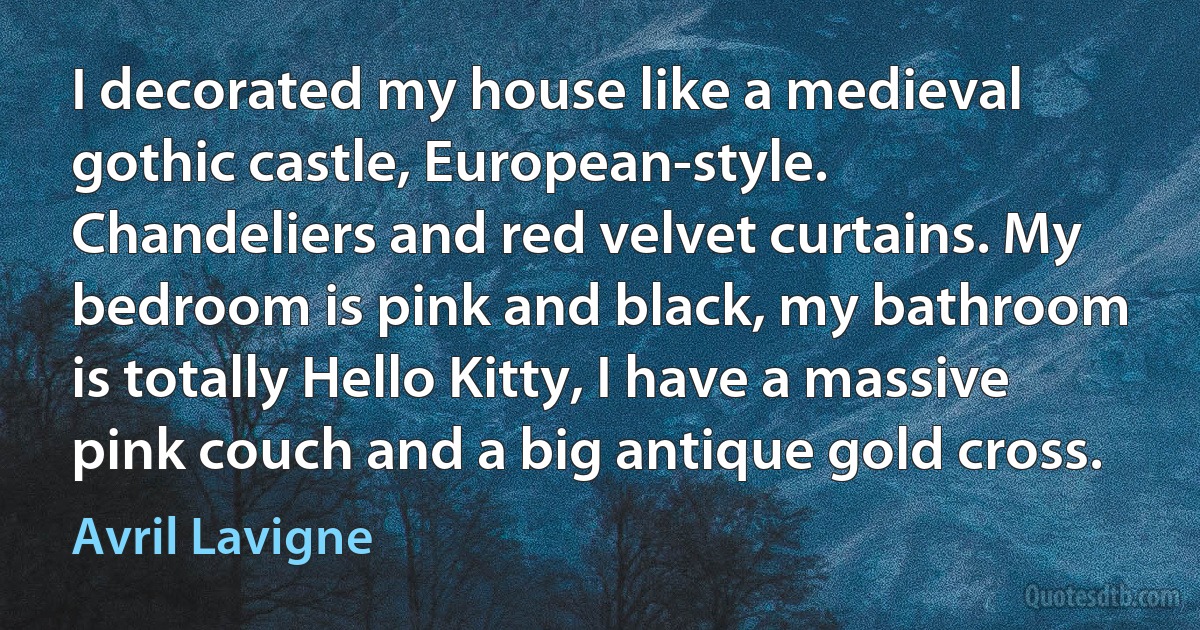 I decorated my house like a medieval gothic castle, European-style. Chandeliers and red velvet curtains. My bedroom is pink and black, my bathroom is totally Hello Kitty, I have a massive pink couch and a big antique gold cross. (Avril Lavigne)