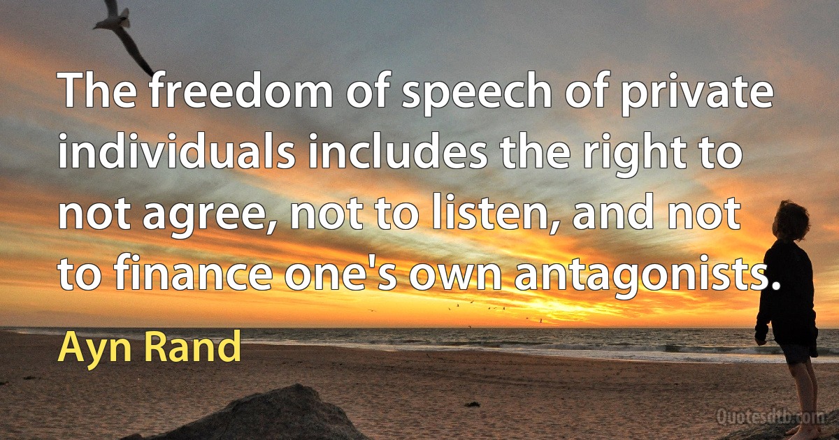 The freedom of speech of private individuals includes the right to not agree, not to listen, and not to finance one's own antagonists. (Ayn Rand)