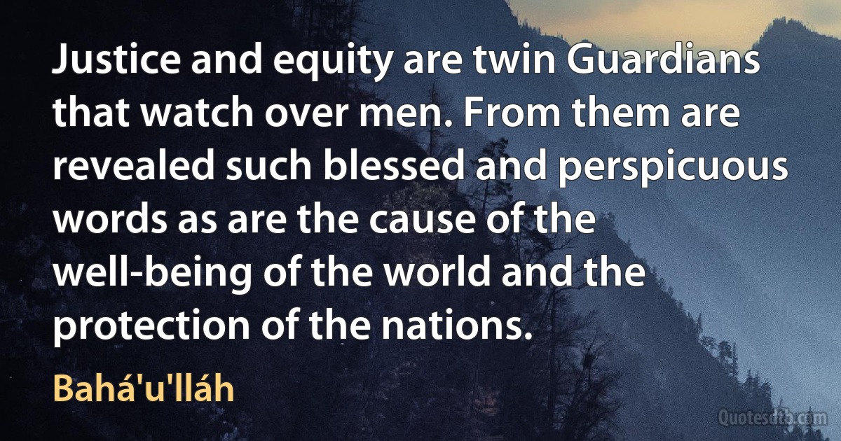 Justice and equity are twin Guardians that watch over men. From them are revealed such blessed and perspicuous words as are the cause of the well-being of the world and the protection of the nations. (Bahá'u'lláh)