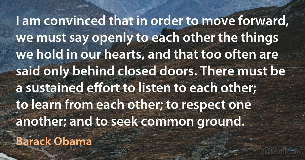 I am convinced that in order to move forward, we must say openly to each other the things we hold in our hearts, and that too often are said only behind closed doors. There must be a sustained effort to listen to each other; to learn from each other; to respect one another; and to seek common ground. (Barack Obama)