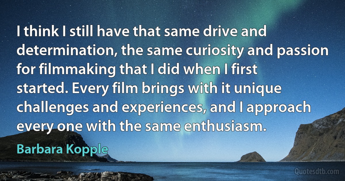 I think I still have that same drive and determination, the same curiosity and passion for filmmaking that I did when I first started. Every film brings with it unique challenges and experiences, and I approach every one with the same enthusiasm. (Barbara Kopple)