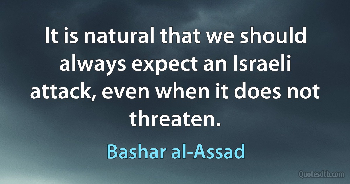 It is natural that we should always expect an Israeli attack, even when it does not threaten. (Bashar al-Assad)