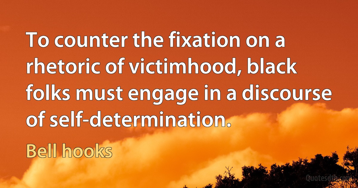 To counter the fixation on a rhetoric of victimhood, black folks must engage in a discourse of self-determination. (Bell hooks)