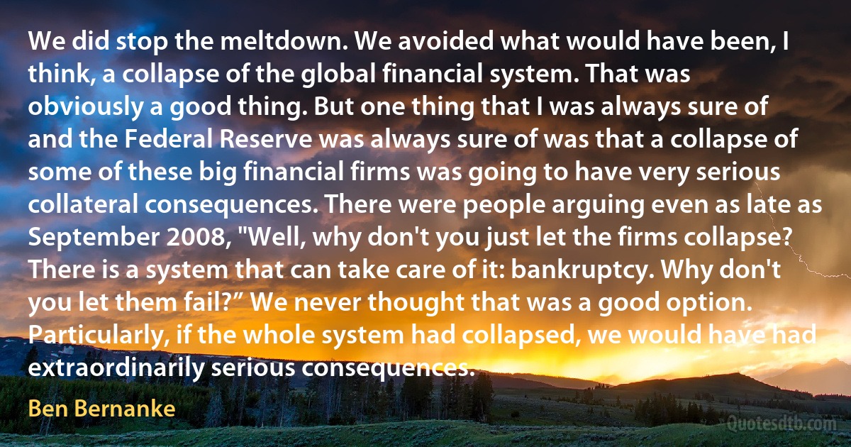 We did stop the meltdown. We avoided what would have been, I think, a collapse of the global financial system. That was obviously a good thing. But one thing that I was always sure of and the Federal Reserve was always sure of was that a collapse of some of these big financial firms was going to have very serious collateral consequences. There were people arguing even as late as September 2008, "Well, why don't you just let the firms collapse? There is a system that can take care of it: bankruptcy. Why don't you let them fail?” We never thought that was a good option. Particularly, if the whole system had collapsed, we would have had extraordinarily serious consequences. (Ben Bernanke)