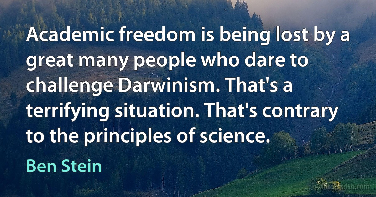 Academic freedom is being lost by a great many people who dare to challenge Darwinism. That's a terrifying situation. That's contrary to the principles of science. (Ben Stein)