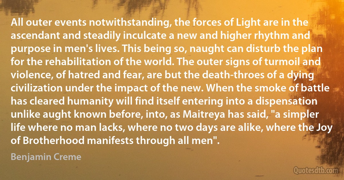 All outer events notwithstanding, the forces of Light are in the ascendant and steadily inculcate a new and higher rhythm and purpose in men's lives. This being so, naught can disturb the plan for the rehabilitation of the world. The outer signs of turmoil and violence, of hatred and fear, are but the death-throes of a dying civilization under the impact of the new. When the smoke of battle has cleared humanity will find itself entering into a dispensation unlike aught known before, into, as Maitreya has said, "a simpler life where no man lacks, where no two days are alike, where the Joy of Brotherhood manifests through all men". (Benjamin Creme)