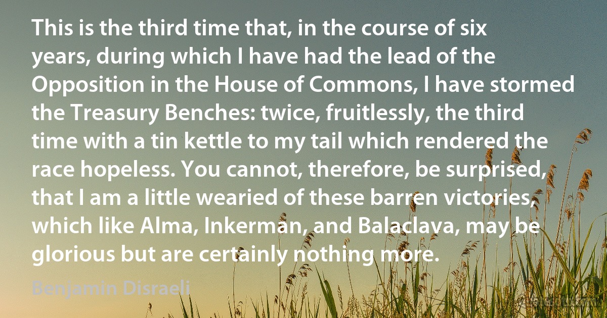 This is the third time that, in the course of six years, during which I have had the lead of the Opposition in the House of Commons, I have stormed the Treasury Benches: twice, fruitlessly, the third time with a tin kettle to my tail which rendered the race hopeless. You cannot, therefore, be surprised, that I am a little wearied of these barren victories, which like Alma, Inkerman, and Balaclava, may be glorious but are certainly nothing more. (Benjamin Disraeli)