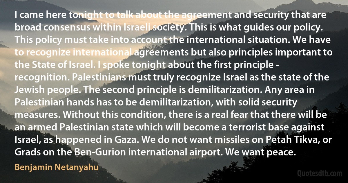 I came here tonight to talk about the agreement and security that are broad consensus within Israeli society. This is what guides our policy. This policy must take into account the international situation. We have to recognize international agreements but also principles important to the State of Israel. I spoke tonight about the first principle - recognition. Palestinians must truly recognize Israel as the state of the Jewish people. The second principle is demilitarization. Any area in Palestinian hands has to be demilitarization, with solid security measures. Without this condition, there is a real fear that there will be an armed Palestinian state which will become a terrorist base against Israel, as happened in Gaza. We do not want missiles on Petah Tikva, or Grads on the Ben-Gurion international airport. We want peace. (Benjamin Netanyahu)