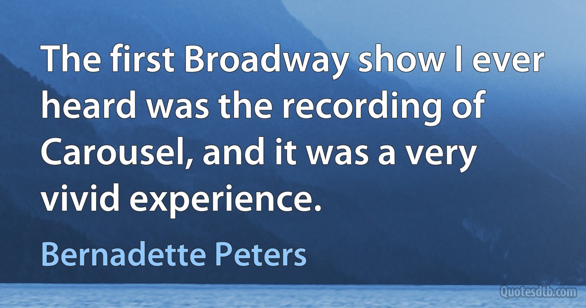 The first Broadway show I ever heard was the recording of Carousel, and it was a very vivid experience. (Bernadette Peters)