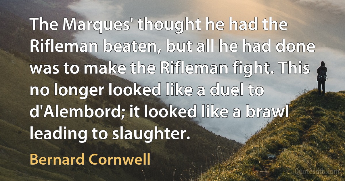 The Marques' thought he had the Rifleman beaten, but all he had done was to make the Rifleman fight. This no longer looked like a duel to d'Alembord; it looked like a brawl leading to slaughter. (Bernard Cornwell)