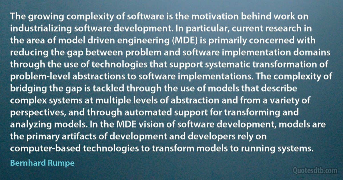 The growing complexity of software is the motivation behind work on industrializing software development. In particular, current research in the area of model driven engineering (MDE) is primarily concerned with reducing the gap between problem and software implementation domains through the use of technologies that support systematic transformation of problem-level abstractions to software implementations. The complexity of bridging the gap is tackled through the use of models that describe complex systems at multiple levels of abstraction and from a variety of perspectives, and through automated support for transforming and analyzing models. In the MDE vision of software development, models are the primary artifacts of development and developers rely on computer-based technologies to transform models to running systems. (Bernhard Rumpe)