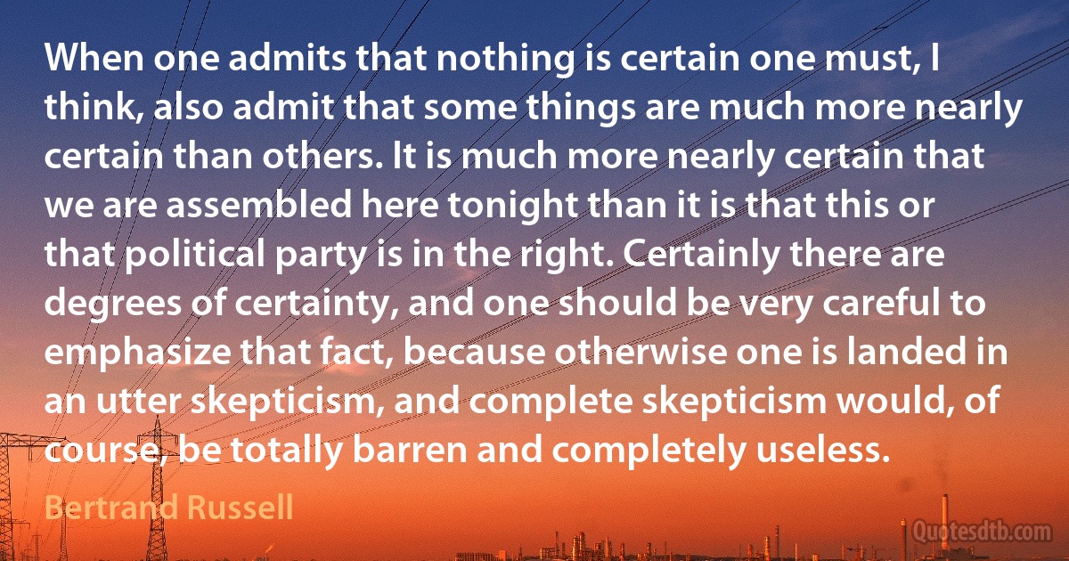 When one admits that nothing is certain one must, I think, also admit that some things are much more nearly certain than others. It is much more nearly certain that we are assembled here tonight than it is that this or that political party is in the right. Certainly there are degrees of certainty, and one should be very careful to emphasize that fact, because otherwise one is landed in an utter skepticism, and complete skepticism would, of course, be totally barren and completely useless. (Bertrand Russell)