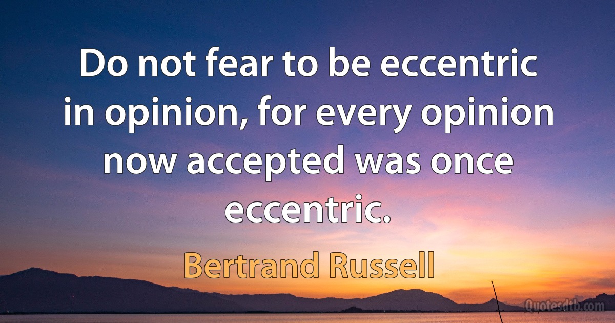 Do not fear to be eccentric in opinion, for every opinion now accepted was once eccentric. (Bertrand Russell)