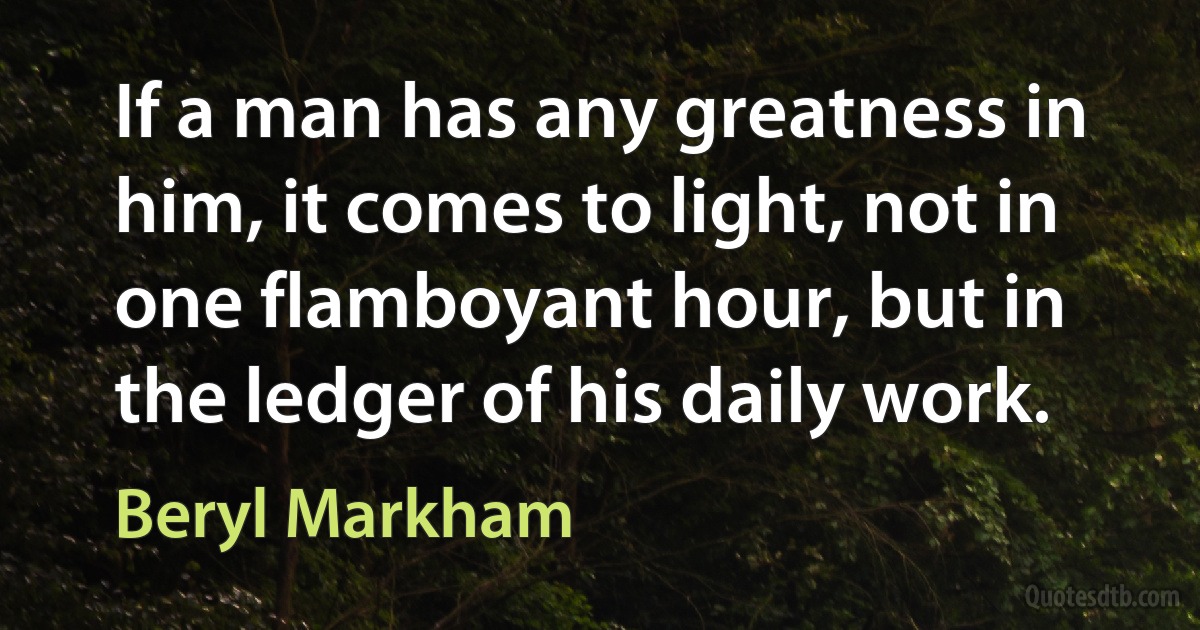 If a man has any greatness in him, it comes to light, not in one flamboyant hour, but in the ledger of his daily work. (Beryl Markham)