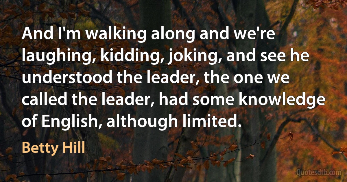 And I'm walking along and we're laughing, kidding, joking, and see he understood the leader, the one we called the leader, had some knowledge of English, although limited. (Betty Hill)