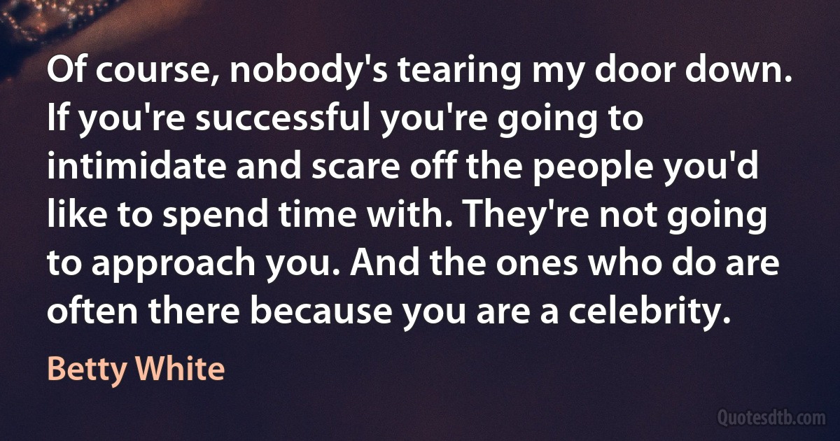 Of course, nobody's tearing my door down. If you're successful you're going to intimidate and scare off the people you'd like to spend time with. They're not going to approach you. And the ones who do are often there because you are a celebrity. (Betty White)