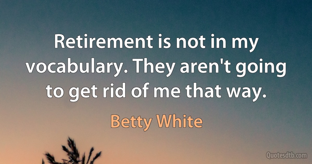 Retirement is not in my vocabulary. They aren't going to get rid of me that way. (Betty White)