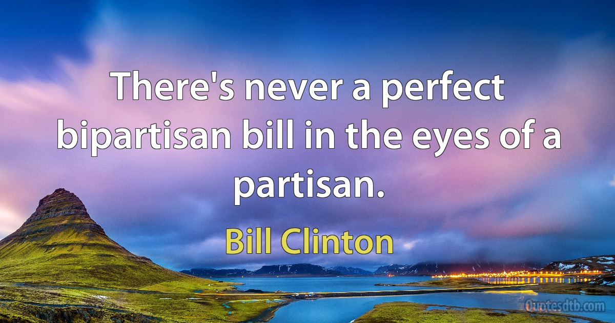 There's never a perfect bipartisan bill in the eyes of a partisan. (Bill Clinton)