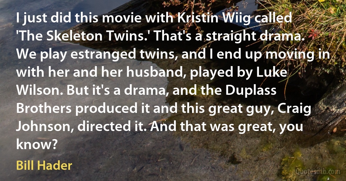 I just did this movie with Kristin Wiig called 'The Skeleton Twins.' That's a straight drama. We play estranged twins, and I end up moving in with her and her husband, played by Luke Wilson. But it's a drama, and the Duplass Brothers produced it and this great guy, Craig Johnson, directed it. And that was great, you know? (Bill Hader)