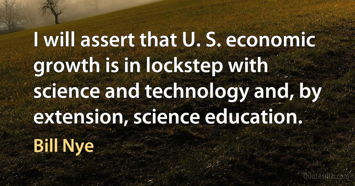 I will assert that U. S. economic growth is in lockstep with science and technology and, by extension, science education. (Bill Nye)