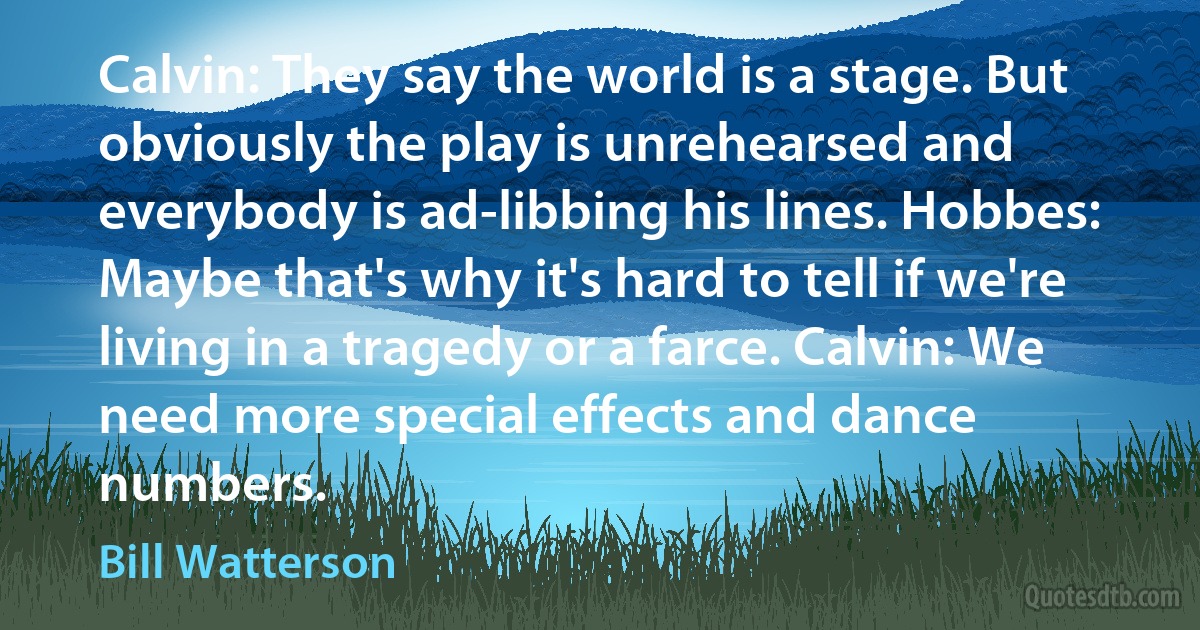 Calvin: They say the world is a stage. But obviously the play is unrehearsed and everybody is ad-libbing his lines. Hobbes: Maybe that's why it's hard to tell if we're living in a tragedy or a farce. Calvin: We need more special effects and dance numbers. (Bill Watterson)