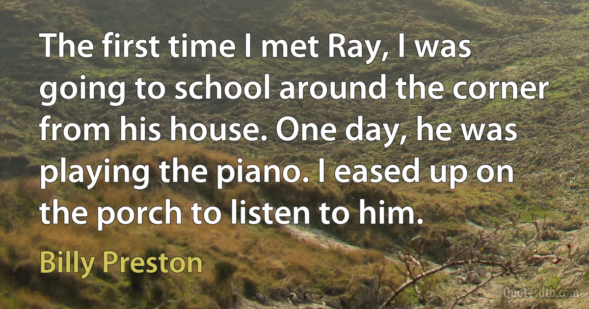 The first time I met Ray, I was going to school around the corner from his house. One day, he was playing the piano. I eased up on the porch to listen to him. (Billy Preston)