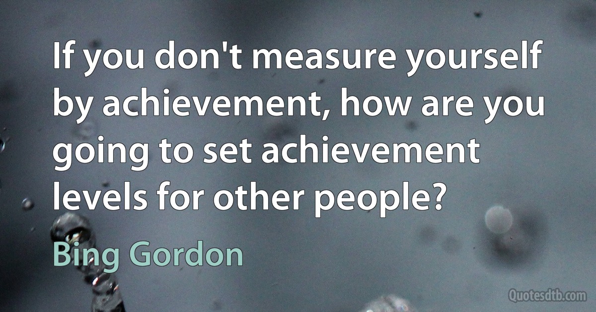 If you don't measure yourself by achievement, how are you going to set achievement levels for other people? (Bing Gordon)