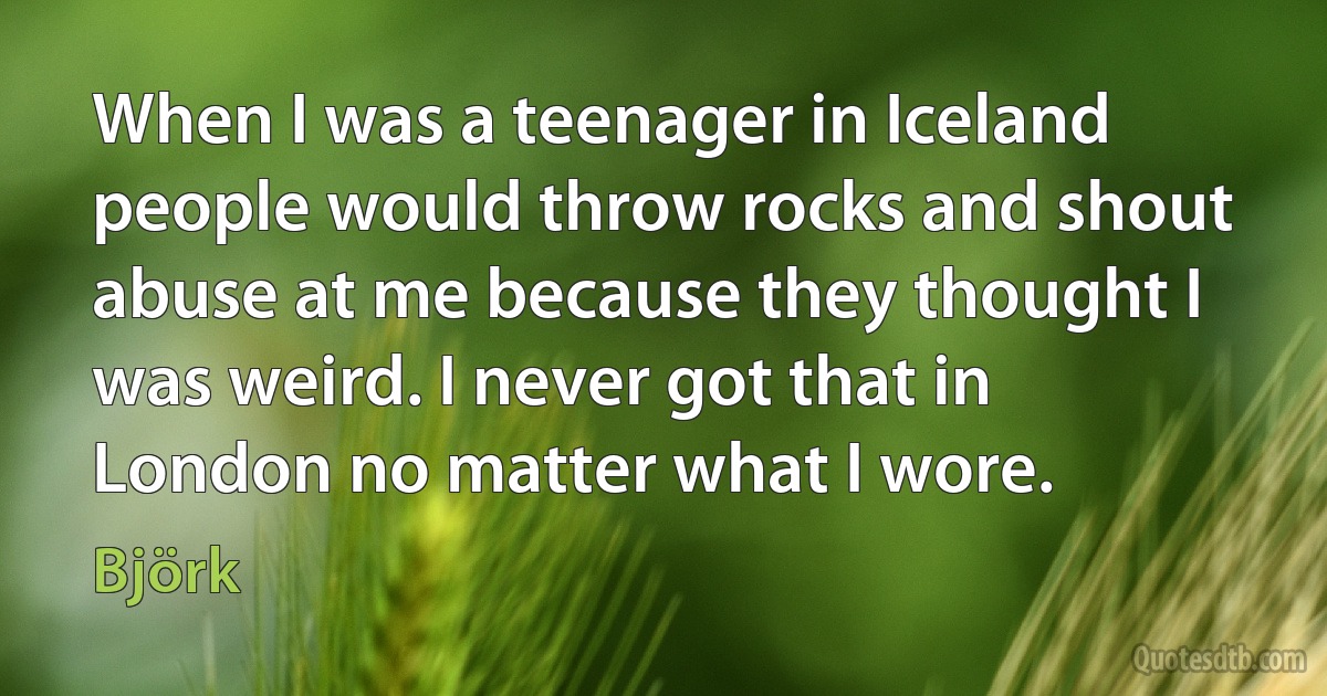 When I was a teenager in Iceland people would throw rocks and shout abuse at me because they thought I was weird. I never got that in London no matter what I wore. (Björk)