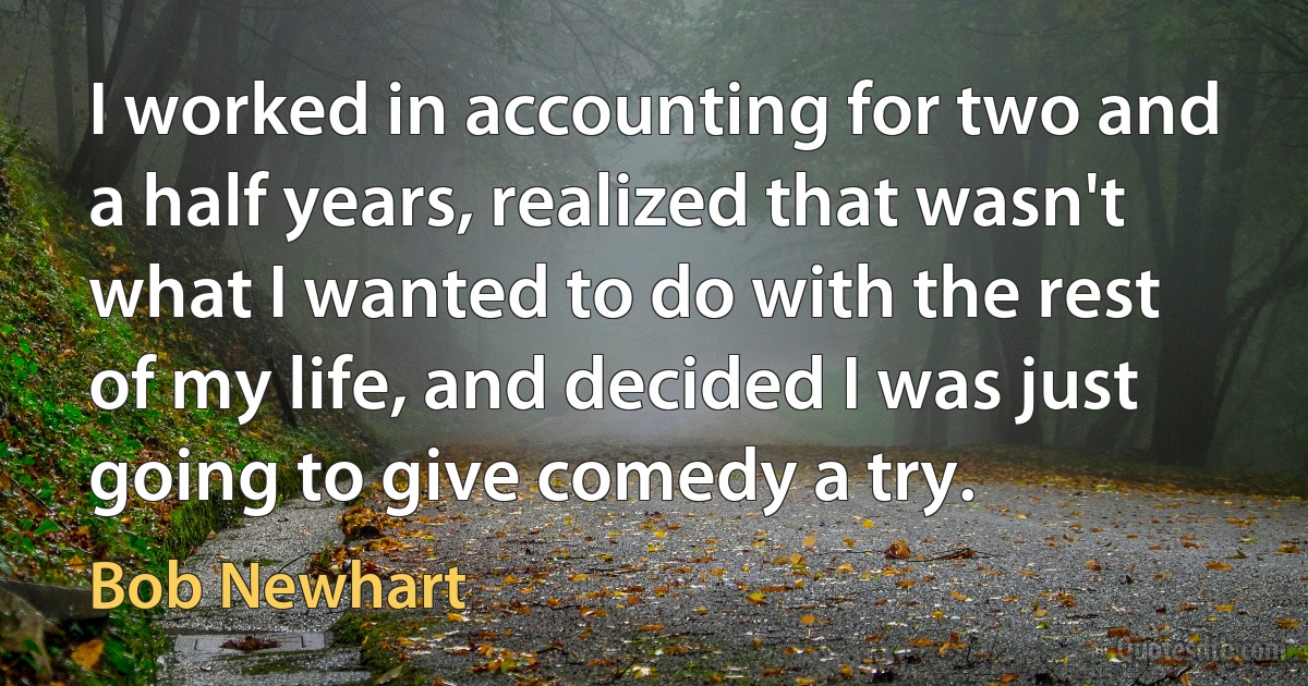 I worked in accounting for two and a half years, realized that wasn't what I wanted to do with the rest of my life, and decided I was just going to give comedy a try. (Bob Newhart)