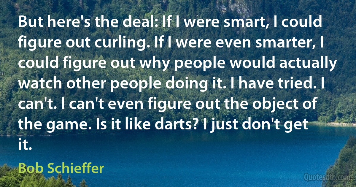 But here's the deal: If I were smart, I could figure out curling. If I were even smarter, I could figure out why people would actually watch other people doing it. I have tried. I can't. I can't even figure out the object of the game. Is it like darts? I just don't get it. (Bob Schieffer)